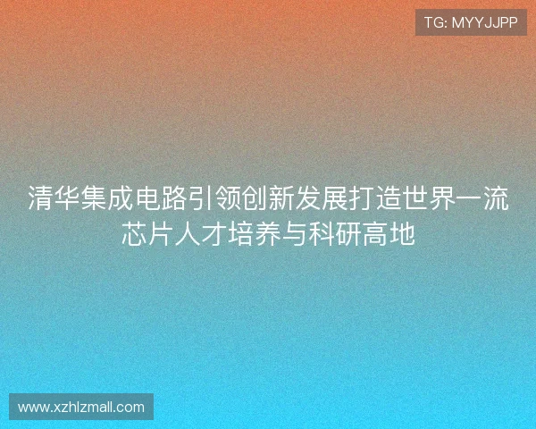 清华集成电路引领创新发展打造世界一流芯片人才培养与科研高地